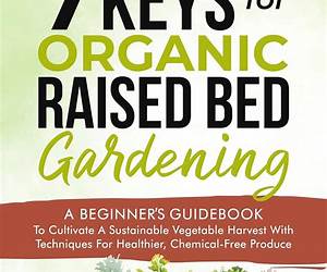 7 Keys For Organic Raised Bed Gardening: A Beginner’s Guidebook to Cultivate a Sustainable Vegetable Harvest with Techniques for Healthier, Chemical-Free Produce