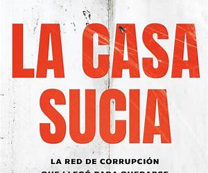 La Casa Sucia. La Red De Corrupción Que Llegó Para Quedarse