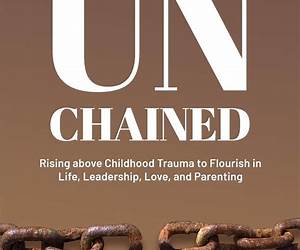 UNCHAINED RISING ABOVE CHILDHOOD TRAUMA TO FLOURISH IN LIFE, LEADERSHIP, LOVE AND PARENTING UNCHAINED RISING ABOVE CHILDHOOD TRAUMA TO FLOURISH IN LIFE, LEADERSHIP, LOVE AND PARENTING